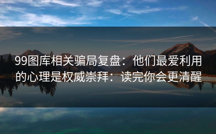 99图库相关骗局复盘：他们最爱利用的心理是权威崇拜：读完你会更清醒