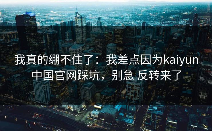 我真的绷不住了：我差点因为kaiyun中国官网踩坑，别急 反转来了
