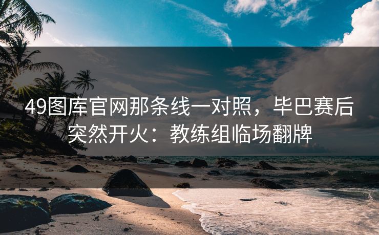 49图库官网那条线一对照，毕巴赛后突然开火：教练组临场翻牌