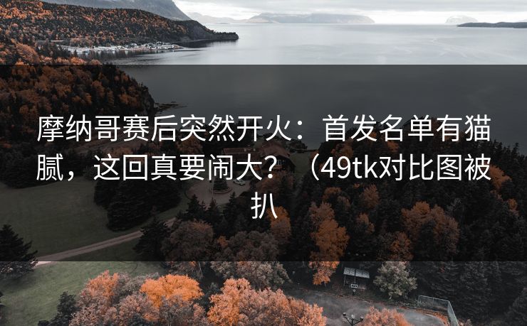 摩纳哥赛后突然开火：首发名单有猫腻，这回真要闹大？（49tk对比图被扒