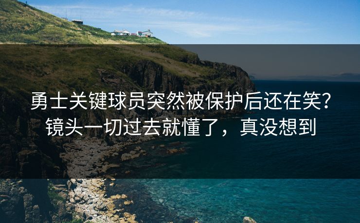 勇士关键球员突然被保护后还在笑？镜头一切过去就懂了，真没想到