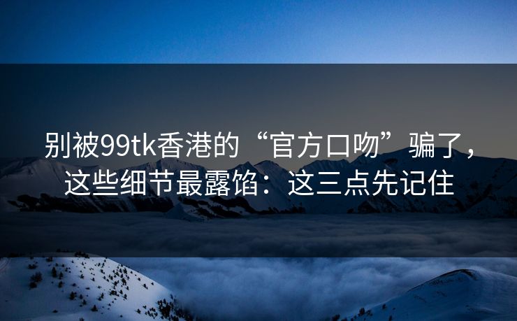 别被99tk香港的“官方口吻”骗了，这些细节最露馅：这三点先记住