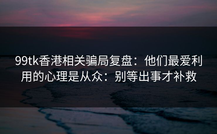 99tk香港相关骗局复盘：他们最爱利用的心理是从众：别等出事才补救