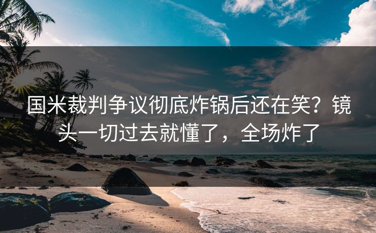 国米裁判争议彻底炸锅后还在笑？镜头一切过去就懂了，全场炸了