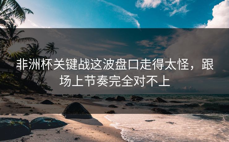 非洲杯关键战这波盘口走得太怪，跟场上节奏完全对不上