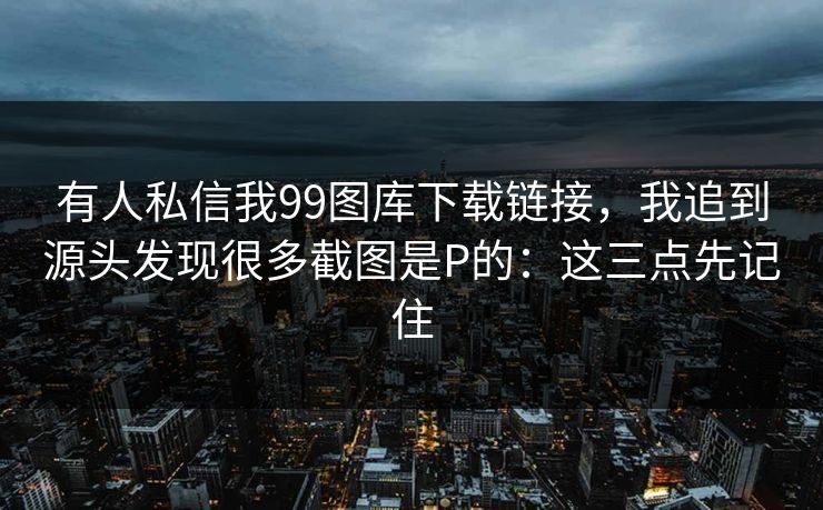 有人私信我99图库下载链接，我追到源头发现很多截图是P的：这三点先记住