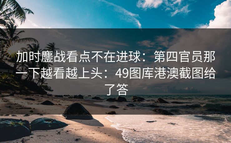 加时鏖战看点不在进球：第四官员那一下越看越上头：49图库港澳截图给了答