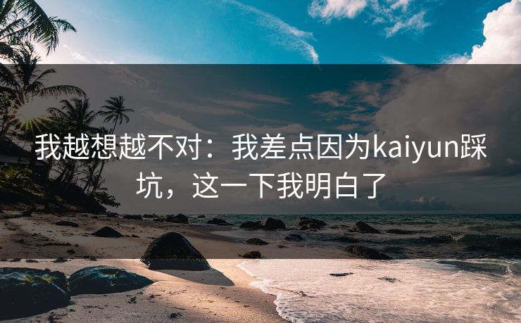 我越想越不对：我差点因为kaiyun踩坑，这一下我明白了