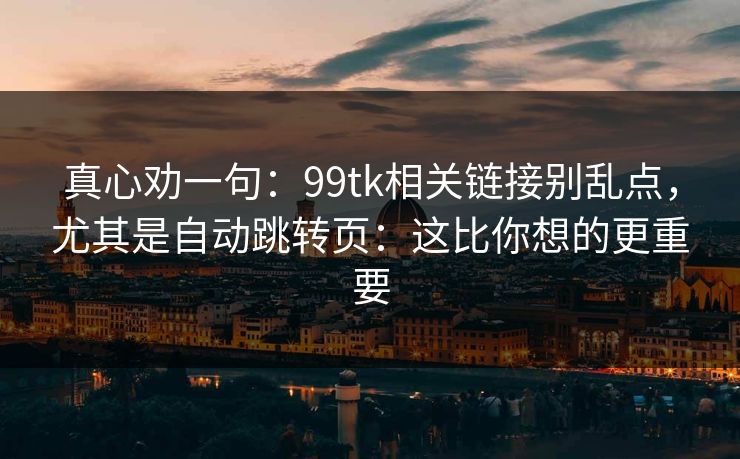 真心劝一句：99tk相关链接别乱点，尤其是自动跳转页：这比你想的更重要