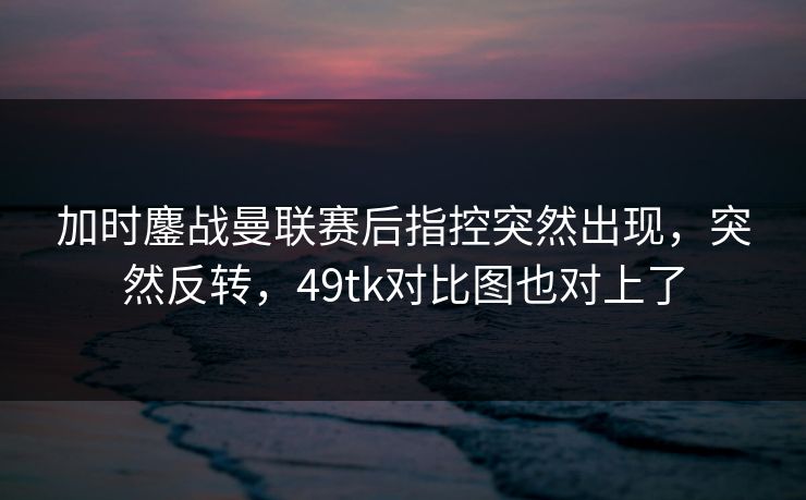 加时鏖战曼联赛后指控突然出现，突然反转，49tk对比图也对上了
