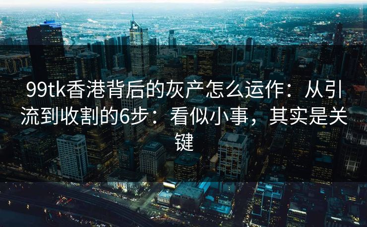 99tk香港背后的灰产怎么运作：从引流到收割的6步：看似小事，其实是关键