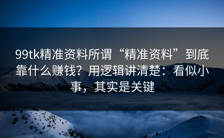 99tk精准资料所谓“精准资料”到底靠什么赚钱？用逻辑讲清楚：看似小事，其实是关键