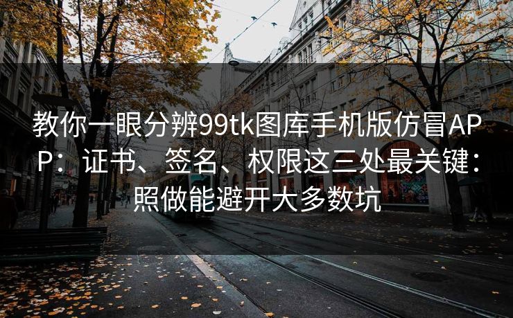 教你一眼分辨99tk图库手机版仿冒APP：证书、签名、权限这三处最关键：照做能避开大多数坑