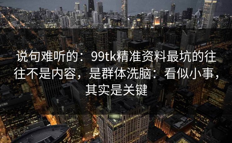 说句难听的：99tk精准资料最坑的往往不是内容，是群体洗脑：看似小事，其实是关键