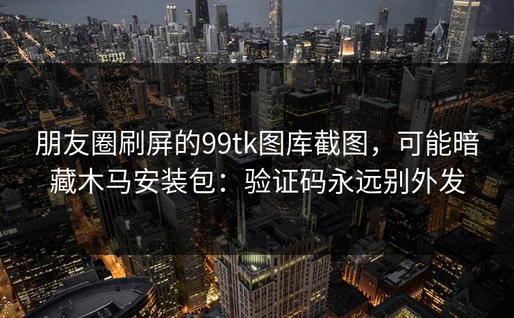 朋友圈刷屏的99tk图库截图，可能暗藏木马安装包：验证码永远别外发