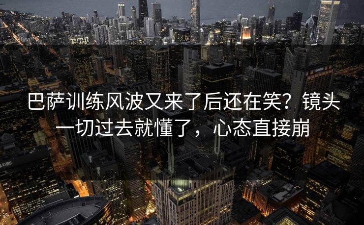 巴萨训练风波又来了后还在笑？镜头一切过去就懂了，心态直接崩