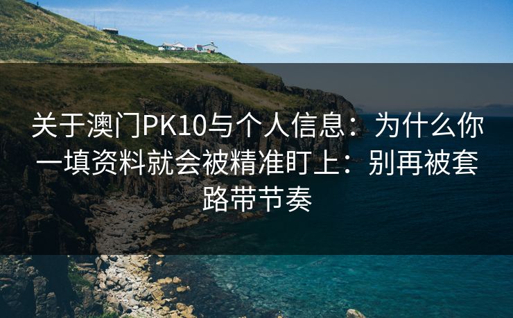 关于澳门PK10与个人信息：为什么你一填资料就会被精准盯上：别再被套路带节奏