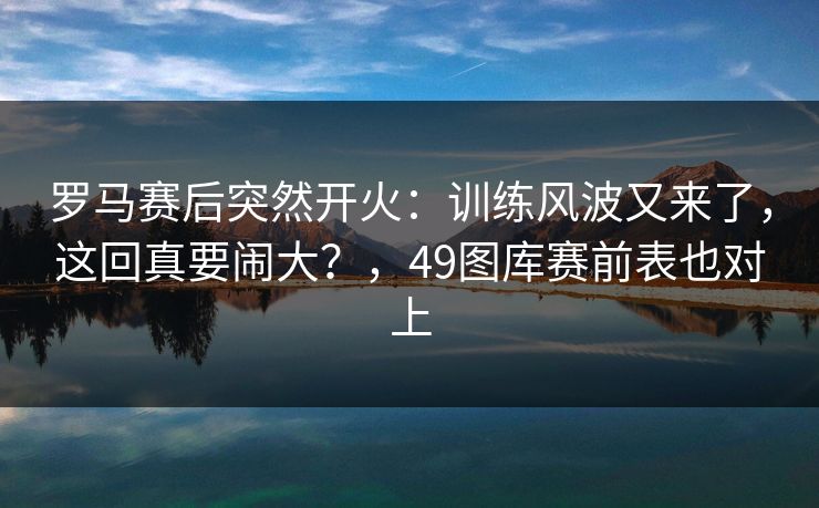 罗马赛后突然开火：训练风波又来了，这回真要闹大？，49图库赛前表也对上