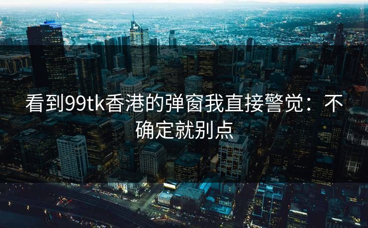 看到99tk香港的弹窗我直接警觉：不确定就别点