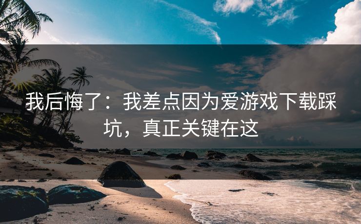 我后悔了：我差点因为爱游戏下载踩坑，真正关键在这
