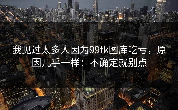 我见过太多人因为99tk图库吃亏，原因几乎一样：不确定就别点