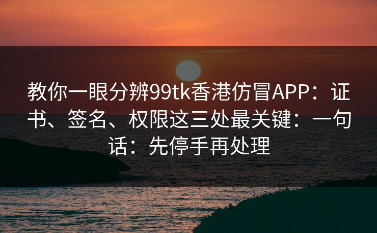 教你一眼分辨99tk香港仿冒APP：证书、签名、权限这三处最关键：一句话：先停手再处理