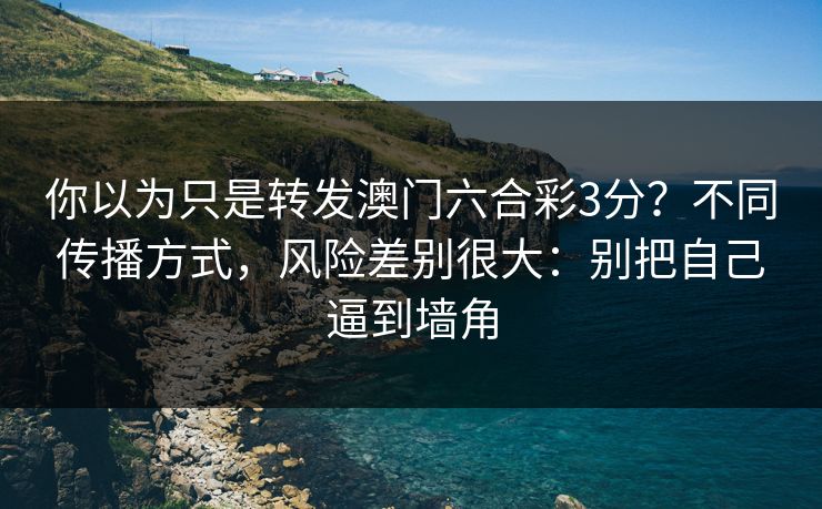 你以为只是转发澳门六合彩3分？不同传播方式，风险差别很大：别把自己逼到墙角
