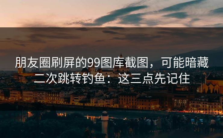朋友圈刷屏的99图库截图，可能暗藏二次跳转钓鱼：这三点先记住