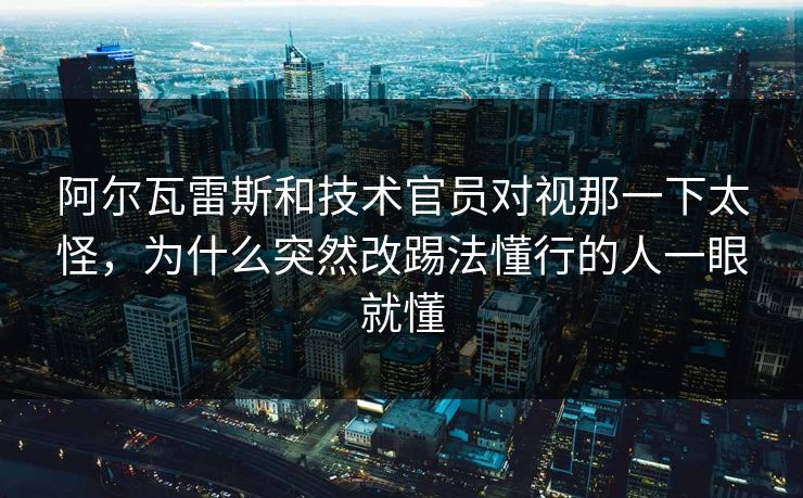阿尔瓦雷斯和技术官员对视那一下太怪,为什么突然改踢法懂行的人一眼就懂